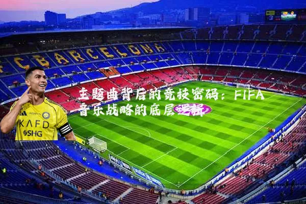 主题曲背后的竞技密码:FIFA音乐战略的底层逻辑